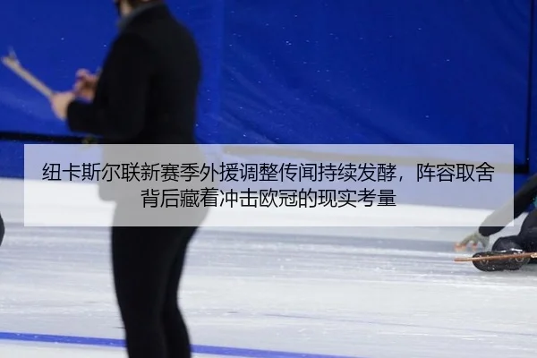 纽卡斯尔联新赛季外援调整传闻持续发酵，阵容取舍背后藏着冲击欧冠的现实考量